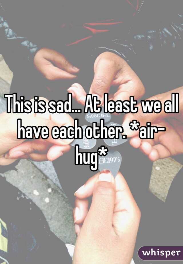 This is sad... At least we all have each other. *air-hug*