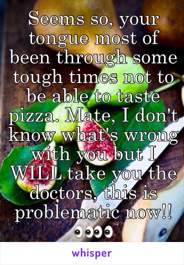 Seems so, your tongue most of been through some tough times not to be able to taste pizza. Mate, I don't know what's wrong with you but I WILL take you the doctors, this is problematic now!!👀👀