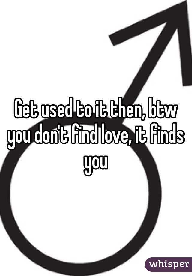 Get used to it then, btw you don't find love, it finds you