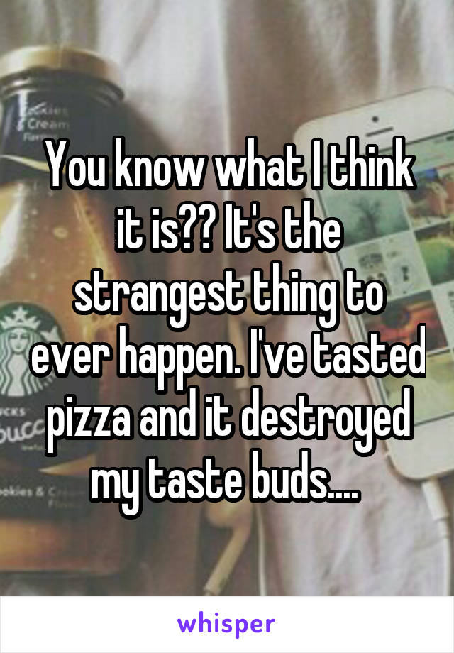 You know what I think it is?? It's the strangest thing to ever happen. I've tasted pizza and it destroyed my taste buds.... 