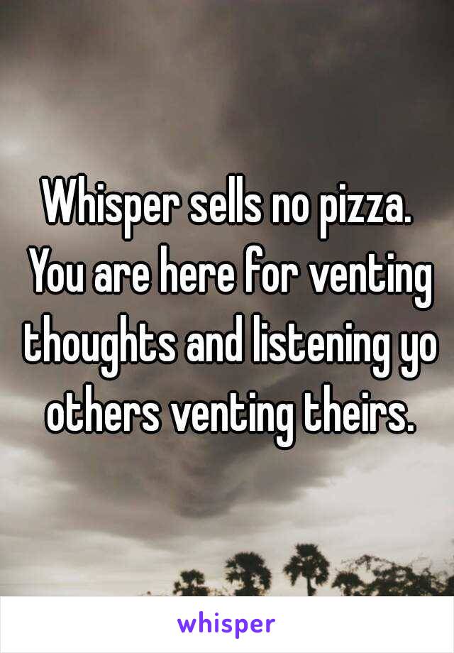 Whisper sells no pizza. You are here for venting thoughts and listening yo others venting theirs.