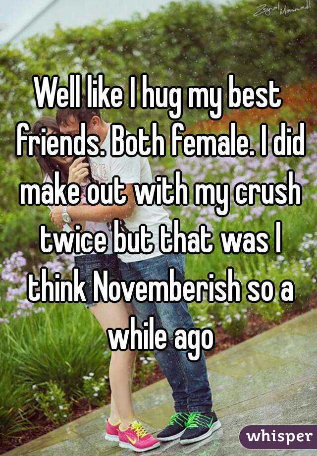 Well like I hug my best friends. Both female. I did make out with my crush twice but that was I think Novemberish so a while ago