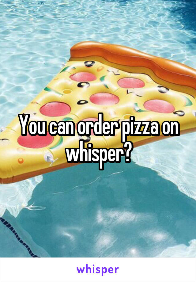 You can order pizza on whisper?