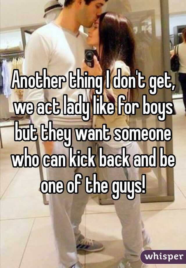Another thing I don't get, we act lady like for boys but they want someone who can kick back and be one of the guys!