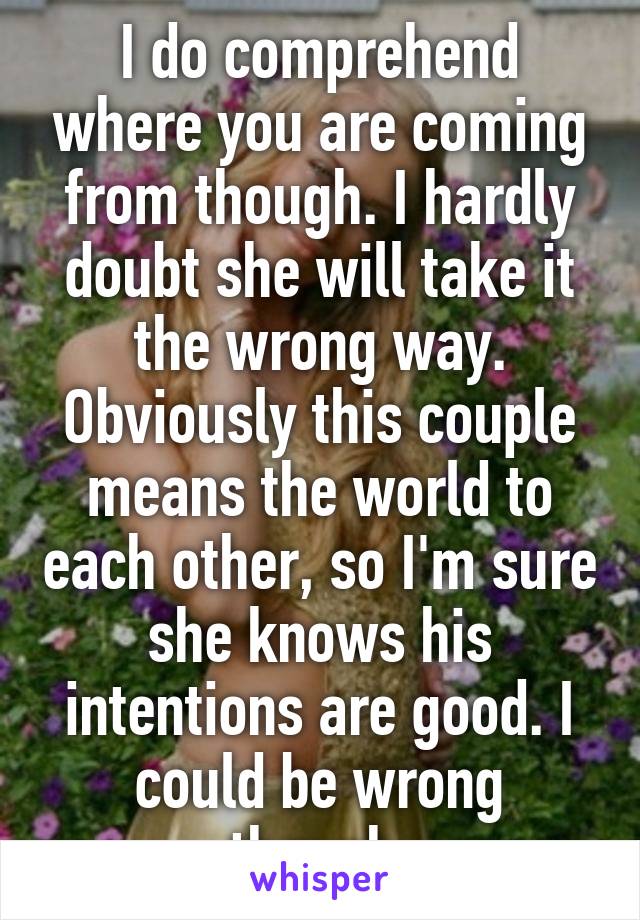 I do comprehend where you are coming from though. I hardly doubt she will take it the wrong way. Obviously this couple means the world to each other, so I'm sure she knows his intentions are good. I could be wrong though.