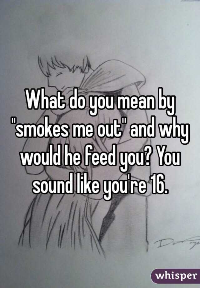 What do you mean by "smokes me out" and why would he feed you? You sound like you're 16. 