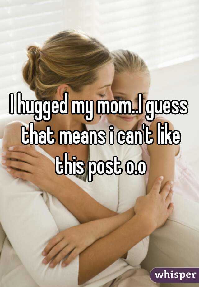 I hugged my mom..I guess that means i can't like this post o.o