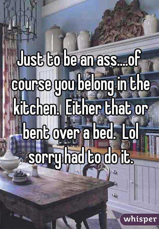 Just to be an ass....of course you belong in the kitchen.  Either that or bent over a bed.  Lol sorry had to do it.