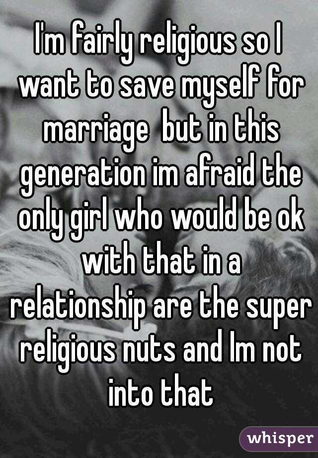 I'm fairly religious so I want to save myself for marriage  but in this generation im afraid the only girl who would be ok with that in a relationship are the super religious nuts and Im not into that