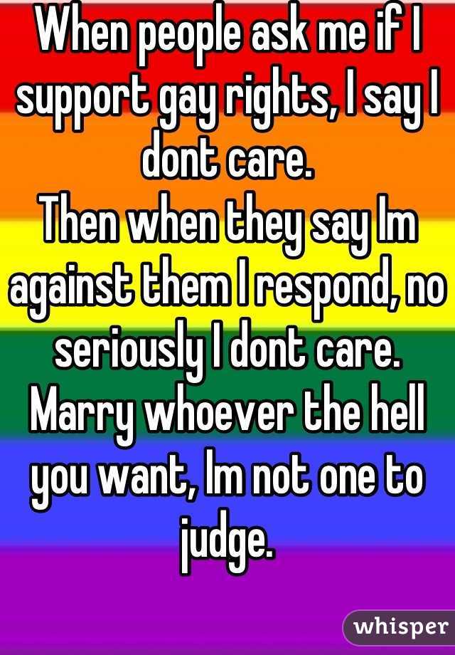 When people ask me if I support gay rights, I say I dont care.
Then when they say Im against them I respond, no seriously I dont care. Marry whoever the hell you want, Im not one to judge.