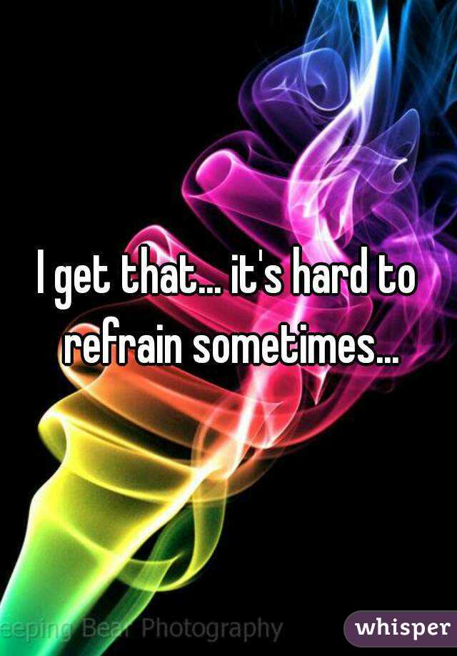 I get that... it's hard to refrain sometimes...