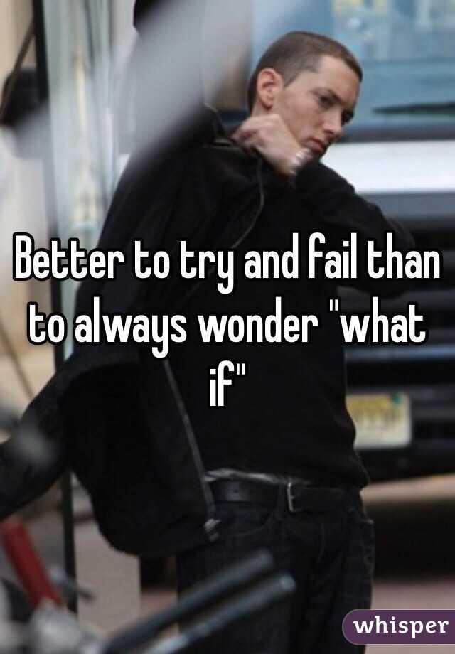 Better to try and fail than to always wonder "what if" 