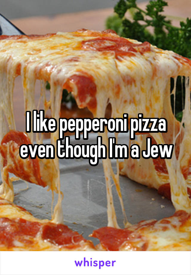 I like pepperoni pizza even though I'm a Jew