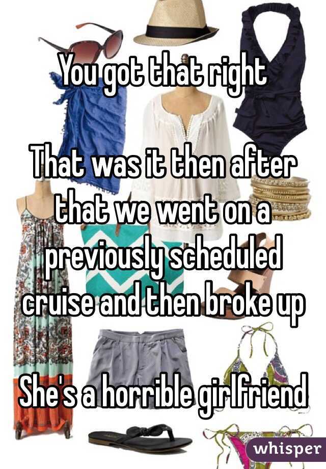 You got that right 

That was it then after that we went on a previously scheduled cruise and then broke up 

She's a horrible girlfriend 