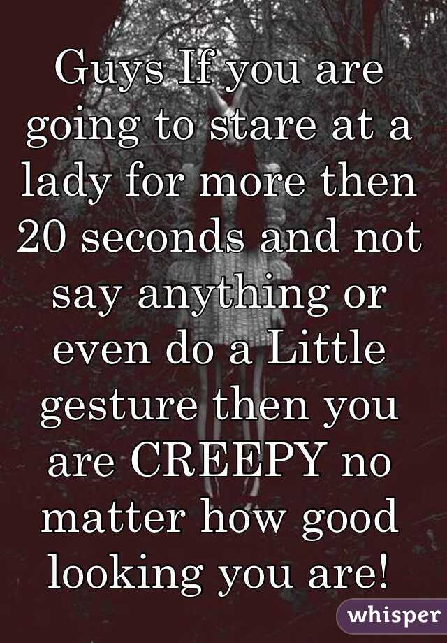Guys If you are going to stare at a lady for more then 20 seconds and not say anything or even do a Little gesture then you are CREEPY no matter how good looking you are! 