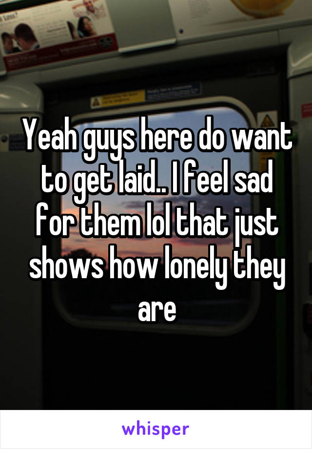 Yeah guys here do want to get laid.. I feel sad for them lol that just shows how lonely they are