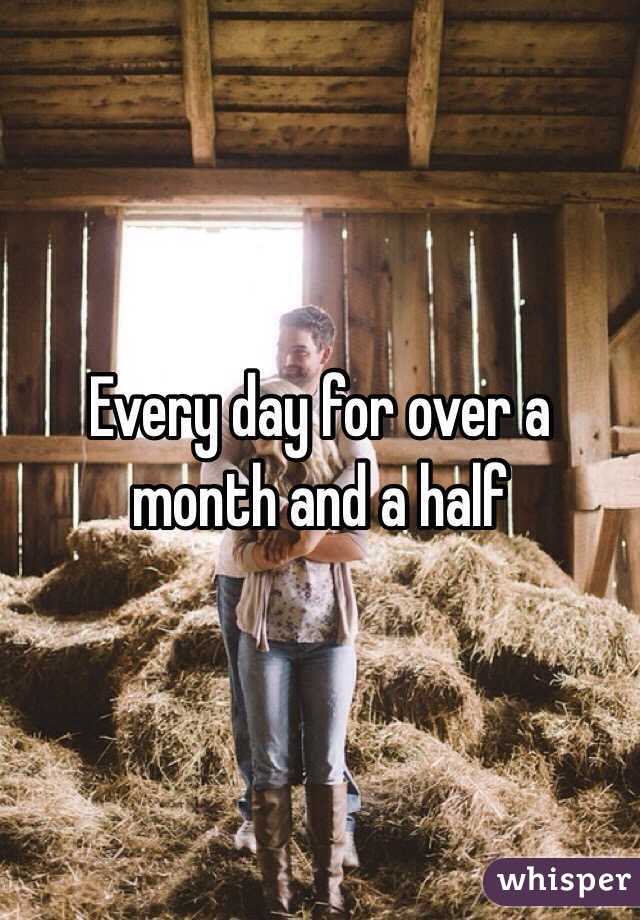 Every day for over a month and a half