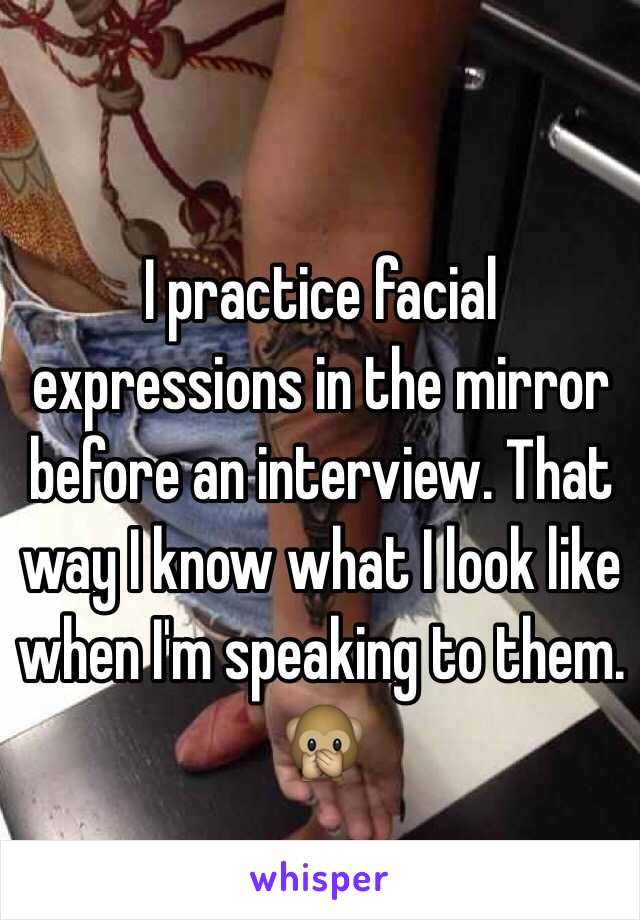 I practice facial expressions in the mirror before an interview. That way I know what I look like when I'm speaking to them. 