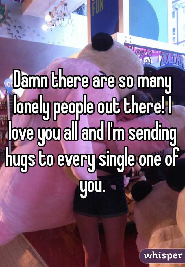 Damn there are so many lonely people out there! I love you all and I'm sending hugs to every single one of you.