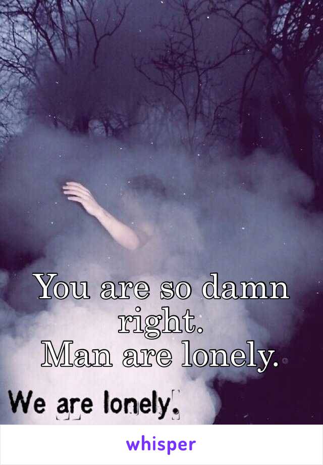 You are so damn right.
Man are lonely.