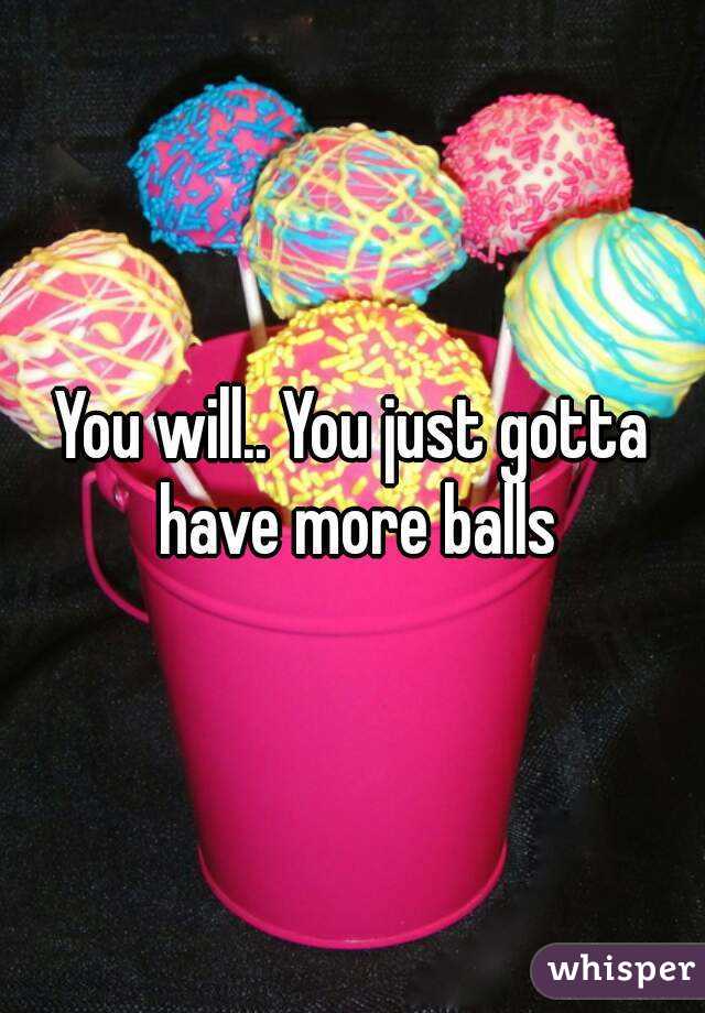 You will.. You just gotta have more balls