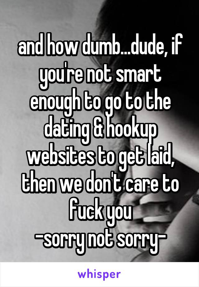 and how dumb...dude, if you're not smart enough to go to the dating & hookup websites to get laid, then we don't care to fuck you
-sorry not sorry-