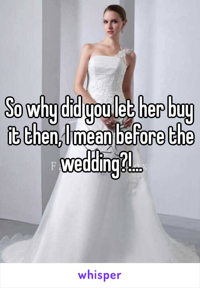 So why did you let her buy it then, I mean before the wedding?!...