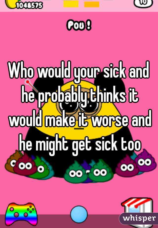 Who would your sick and he probably thinks it would make it worse and he might get sick too