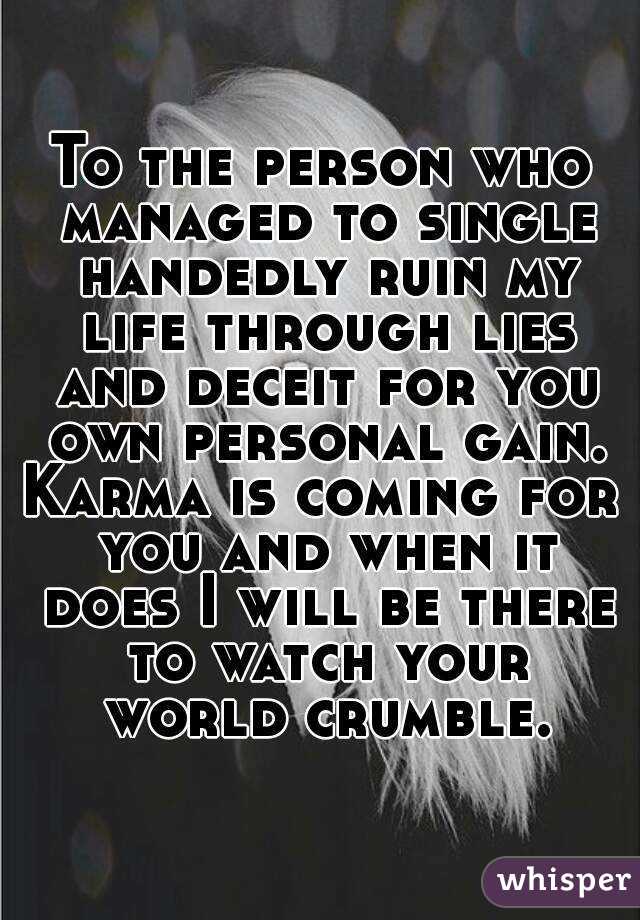 To the person who managed to single handedly ruin my life through lies and deceit for you own personal gain.
Karma is coming for you and when it does I will be there to watch your world crumble.