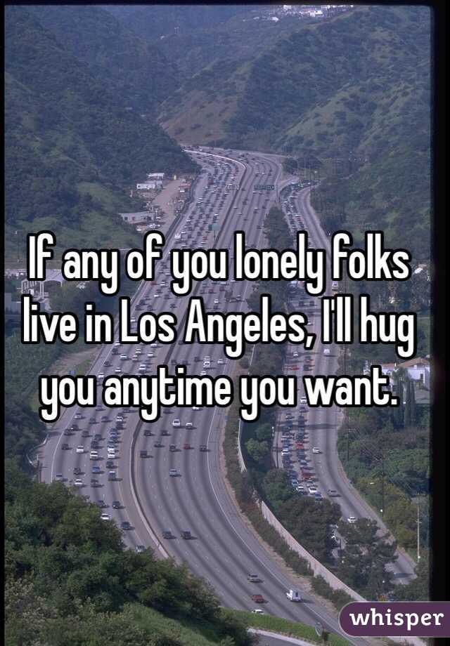 If any of you lonely folks live in Los Angeles, I'll hug you anytime you want. 