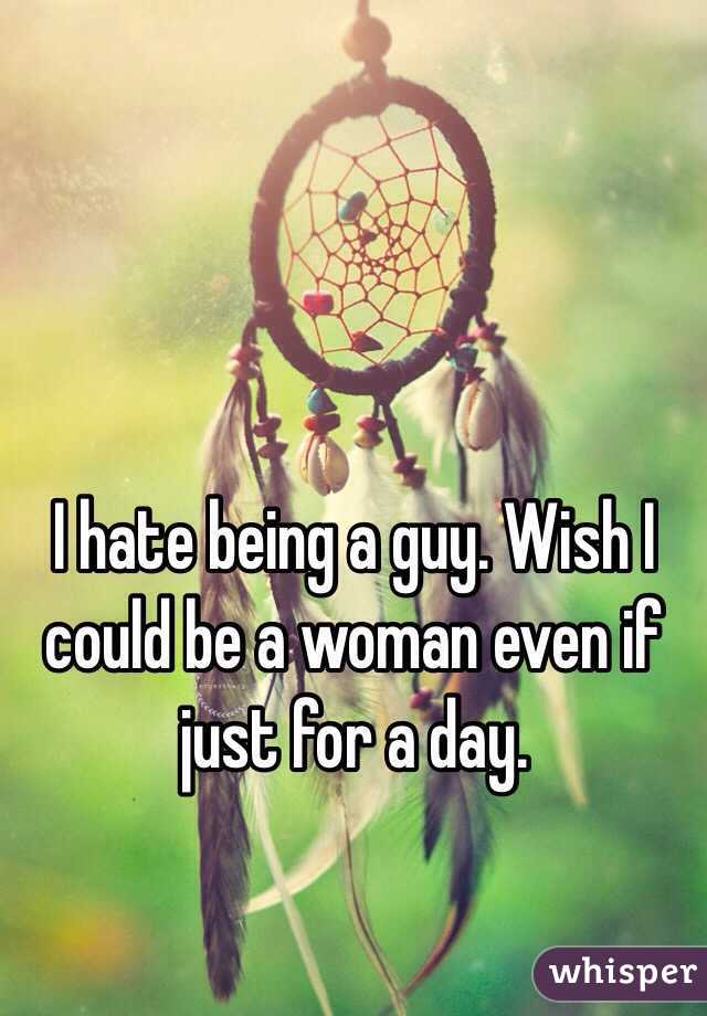 I hate being a guy. Wish I could be a woman even if just for a day. 