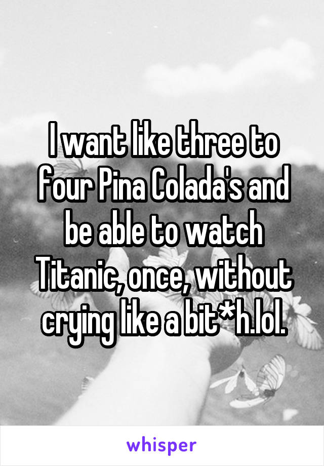 I want like three to four Pina Colada's and be able to watch Titanic, once, without crying like a bit*h.lol.