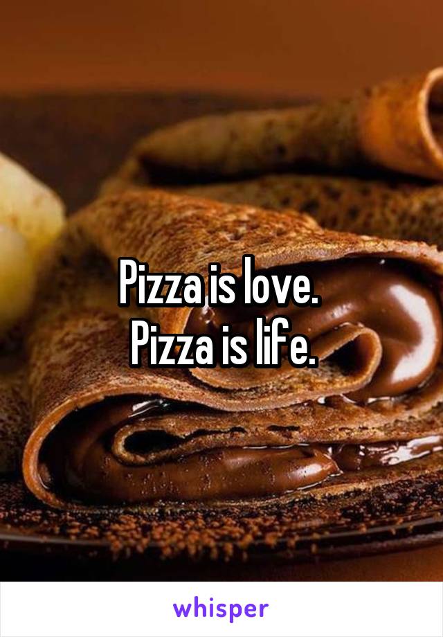 Pizza is love. 
Pizza is life.