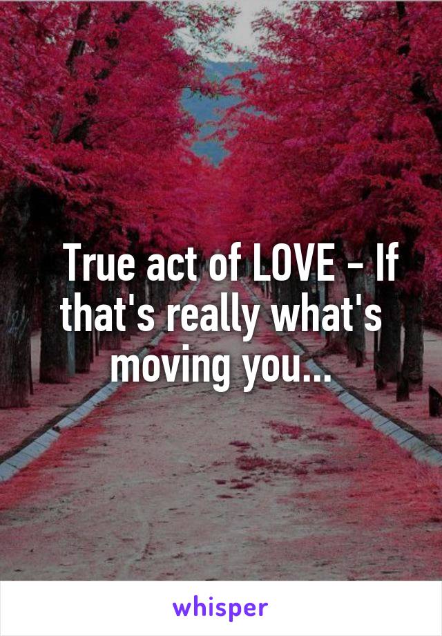   True act of LOVE - If that's really what's moving you...