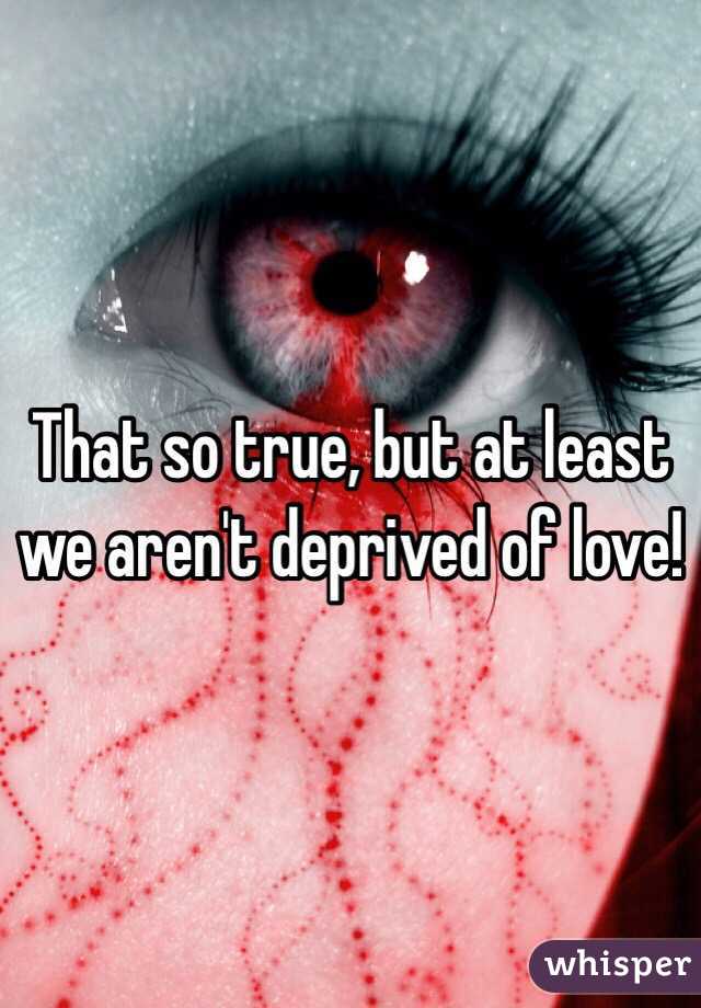 That so true, but at least we aren't deprived of love!