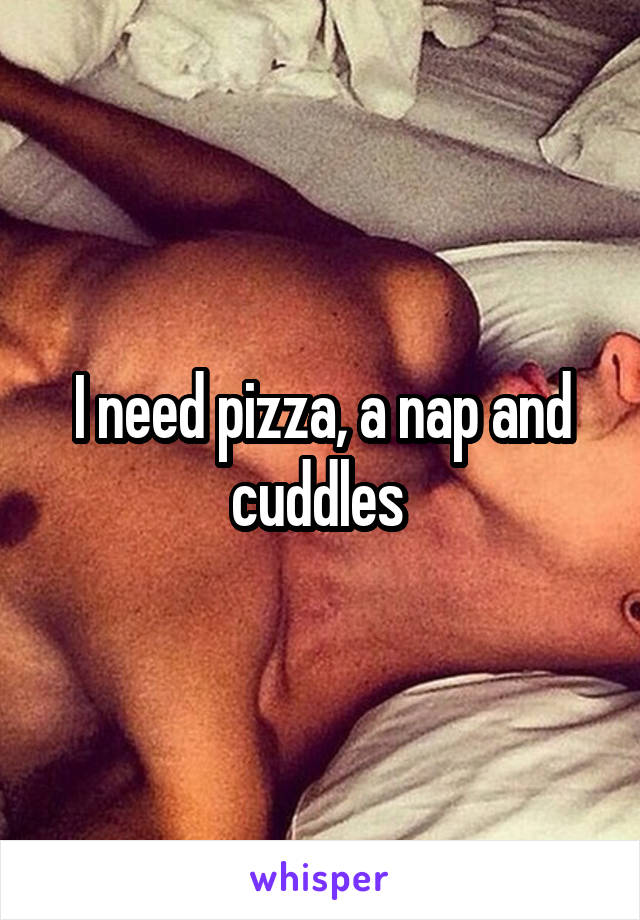 I need pizza, a nap and cuddles 