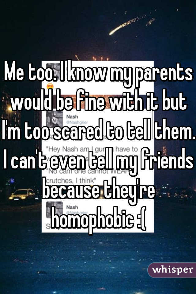 Me too. I know my parents would be fine with it but I'm too scared to tell them. I can't even tell my friends because they're homophobic :(