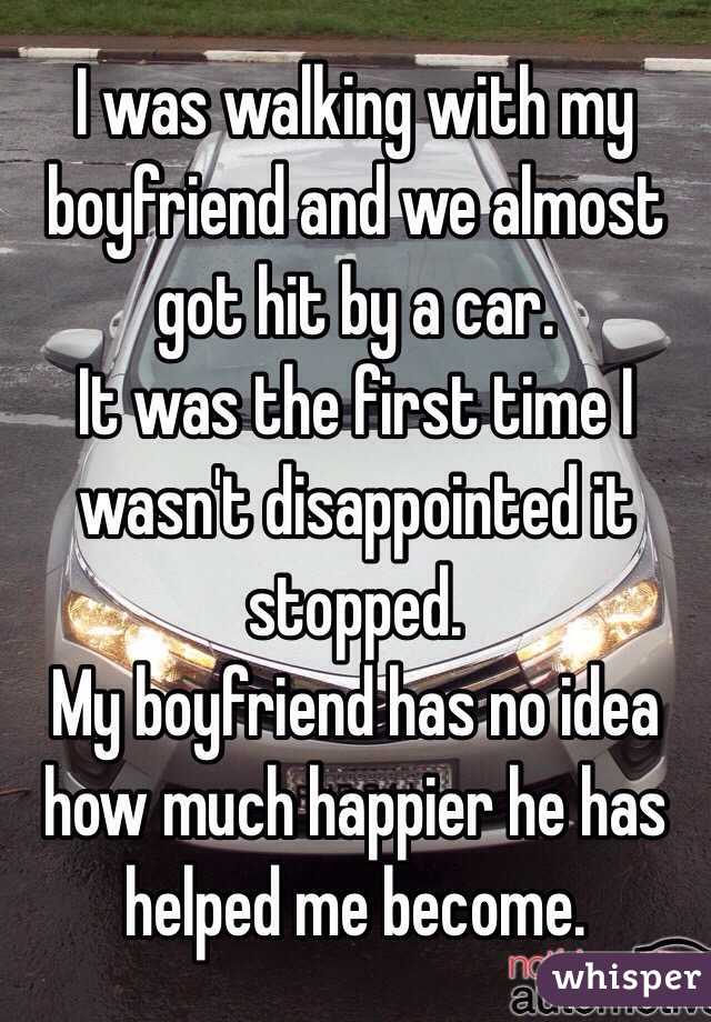 I was walking with my boyfriend and we almost got hit by a car. 
It was the first time I wasn't disappointed it stopped. 
My boyfriend has no idea how much happier he has helped me become. 