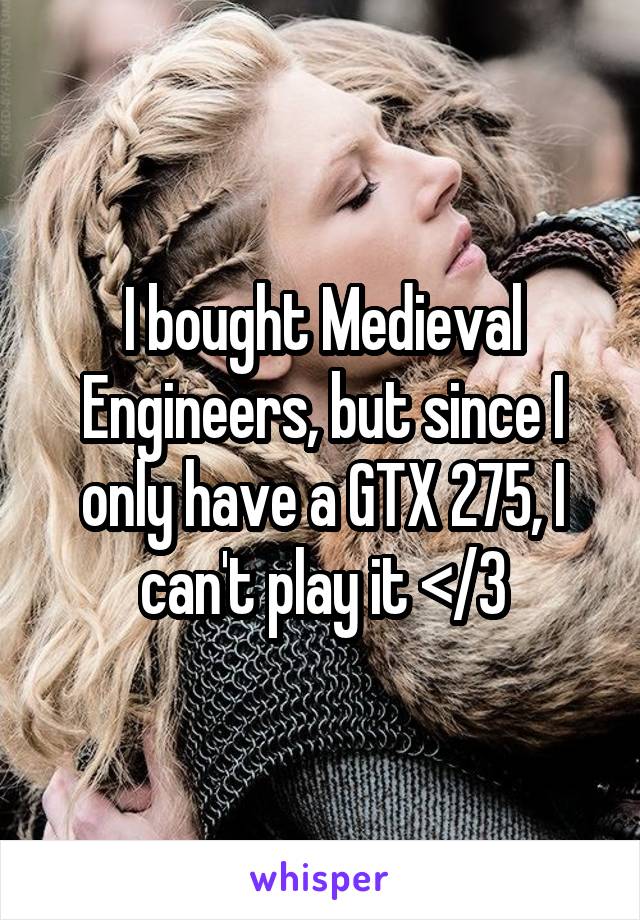 I bought Medieval Engineers, but since I only have a GTX 275, I can't play it </3