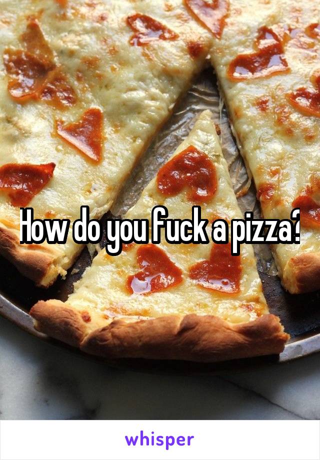 How do you fuck a pizza?