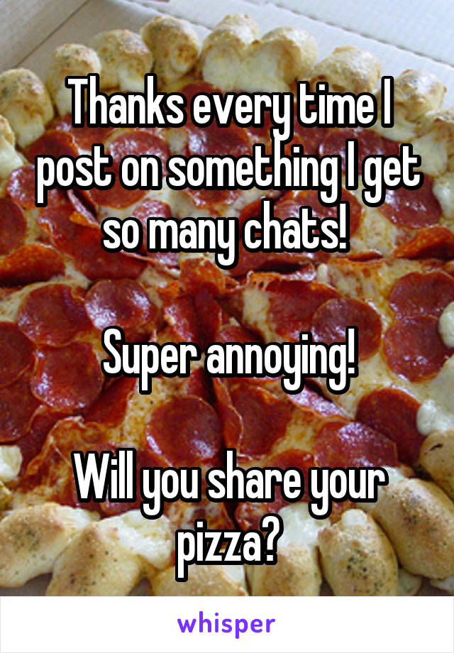 Thanks every time I post on something I get so many chats! 

Super annoying!

Will you share your pizza?