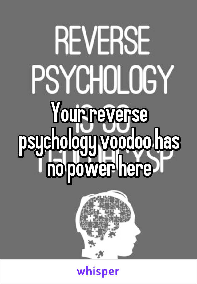 Your reverse psychology voodoo has no power here