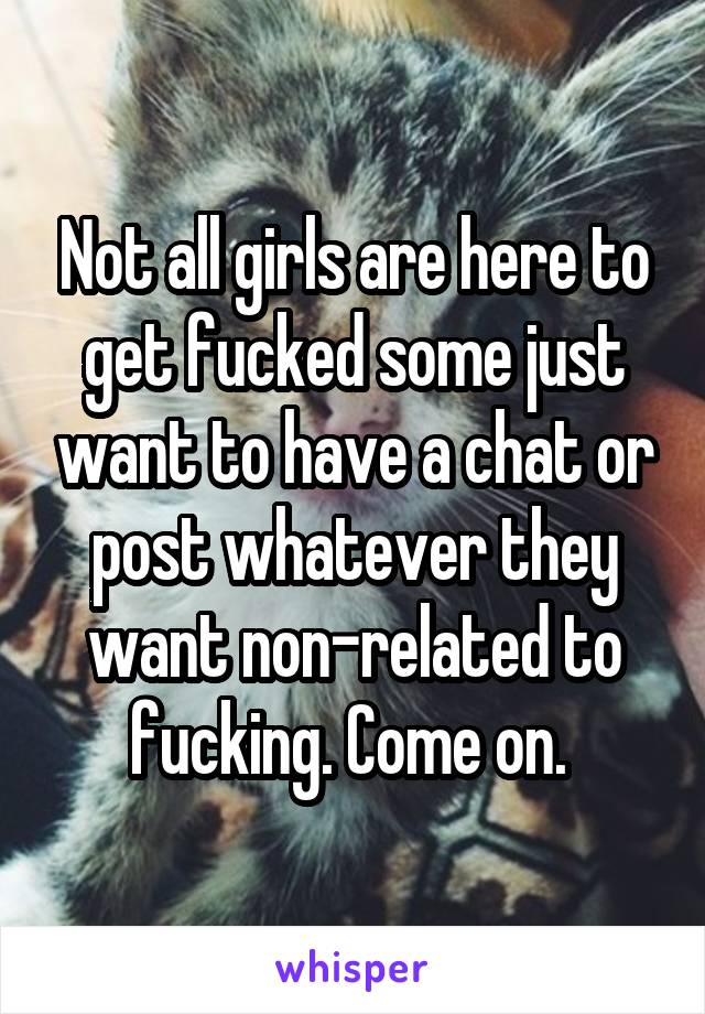 Not all girls are here to get fucked some just want to have a chat or post whatever they want non-related to fucking. Come on. 