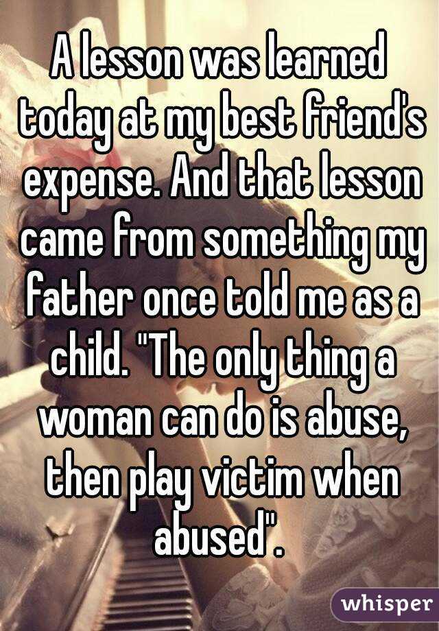 A lesson was learned today at my best friend's expense. And that lesson came from something my father once told me as a child. "The only thing a woman can do is abuse, then play victim when abused". 