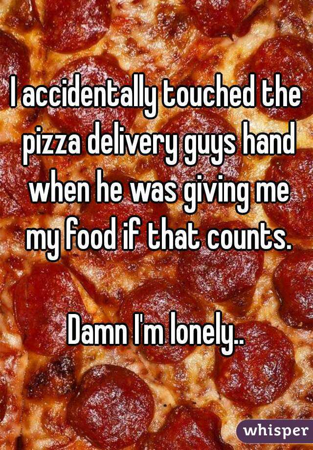 I accidentally touched the pizza delivery guys hand when he was giving me my food if that counts.

Damn I'm lonely..