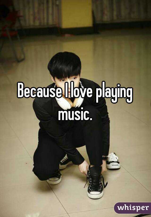 Because I love playing music. 