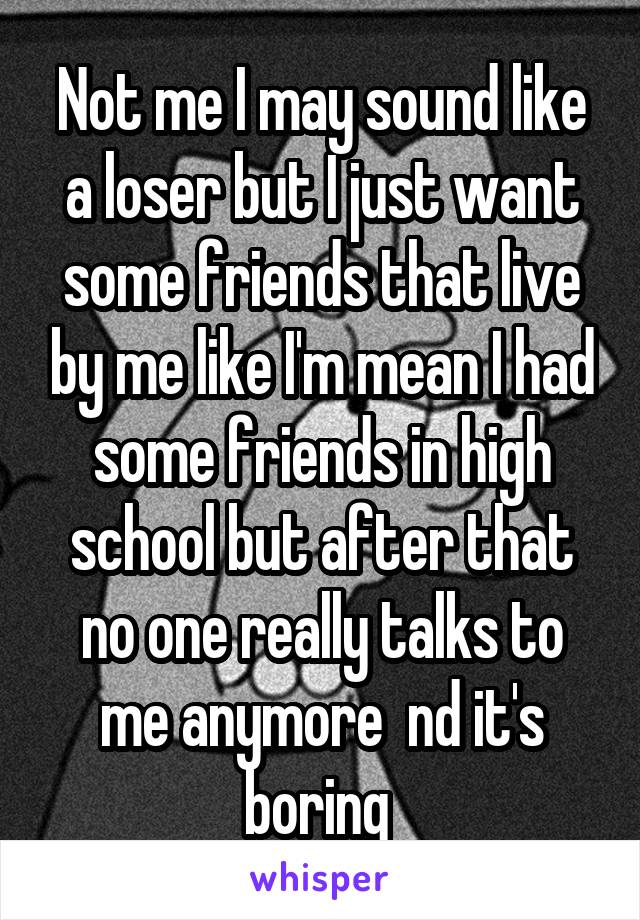 Not me I may sound like a loser but I just want some friends that live by me like I'm mean I had some friends in high school but after that no one really talks to me anymore  nd it's boring 