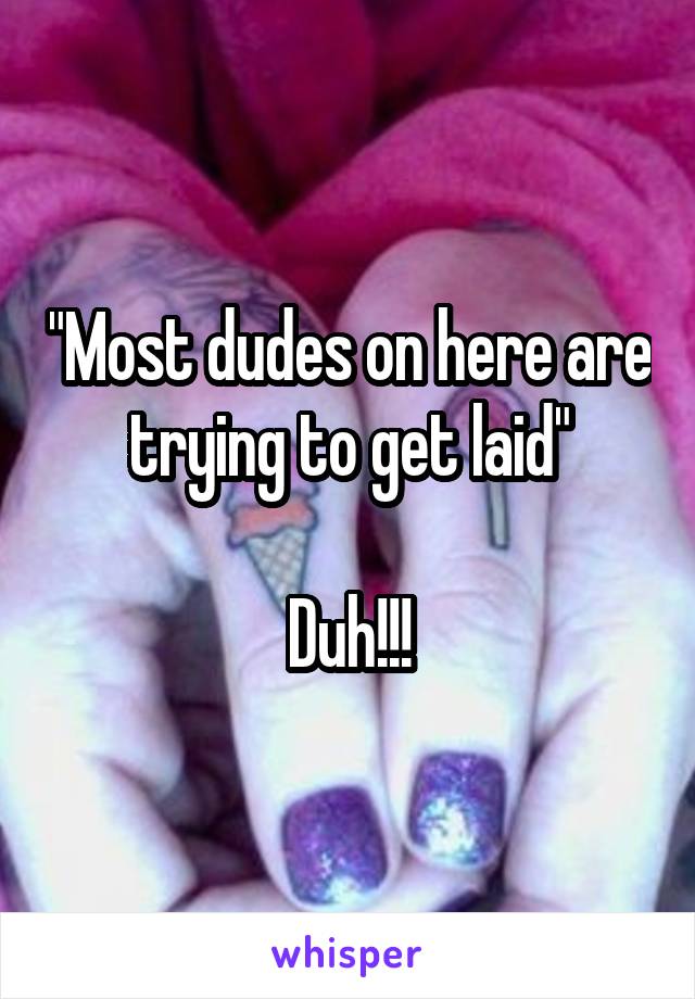 "Most dudes on here are trying to get laid"

Duh!!!