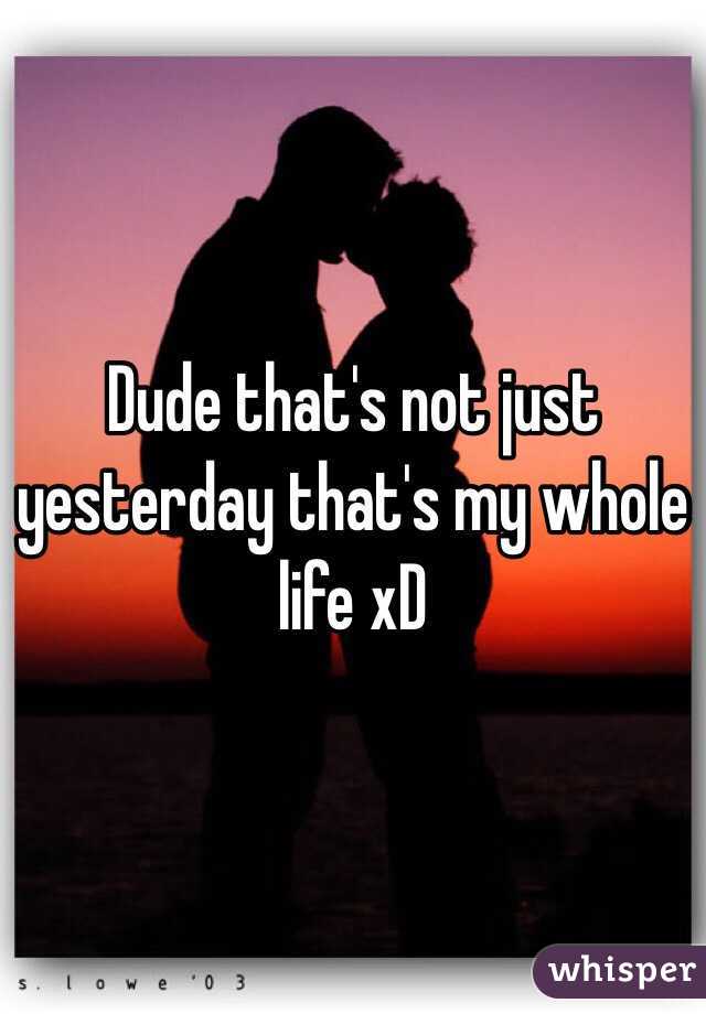 Dude that's not just yesterday that's my whole life xD