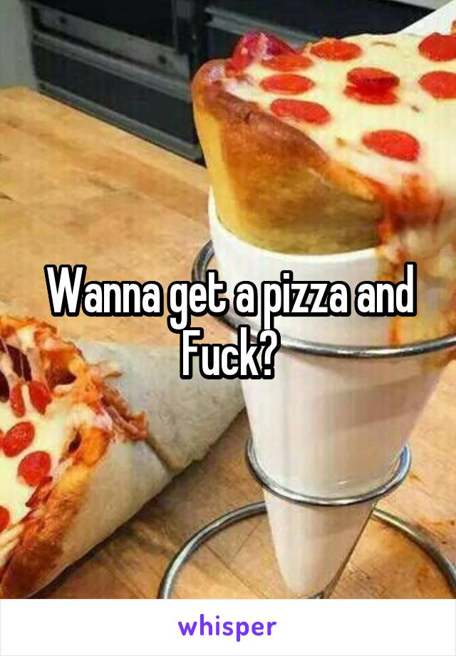 Wanna get a pizza and Fuck?